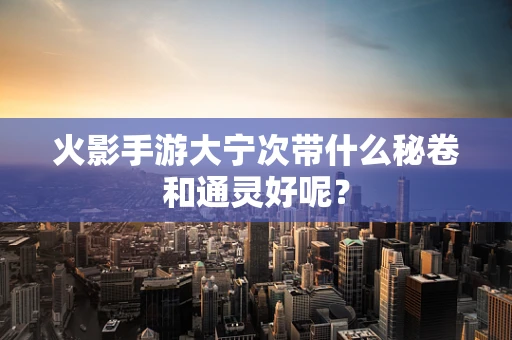 火影手游大宁次带什么秘卷和通灵好呢？