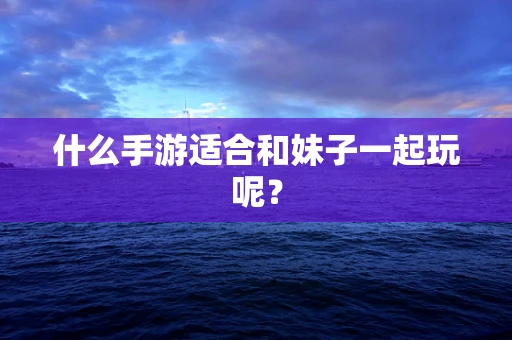 什么手游适合和妹子一起玩呢？