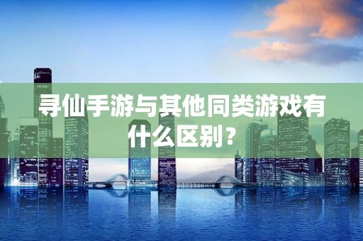 寻仙手游与其他同类游戏有什么区别？