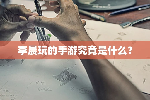李晨玩的手游究竟是什么？