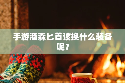 手游潘森匕首该换什么装备呢？