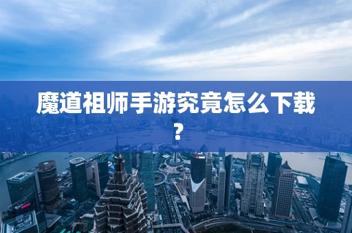 魔道祖师手游究竟怎么下载？