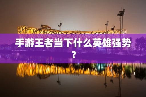 手游王者当下什么英雄强势？