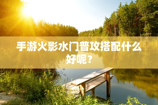 手游火影水门普攻搭配什么好呢？