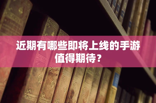 近期有哪些即将上线的手游值得期待？